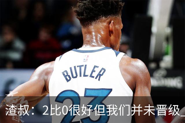 渣叔：2比0很好但我们并未晋级 第二回合仍需专注